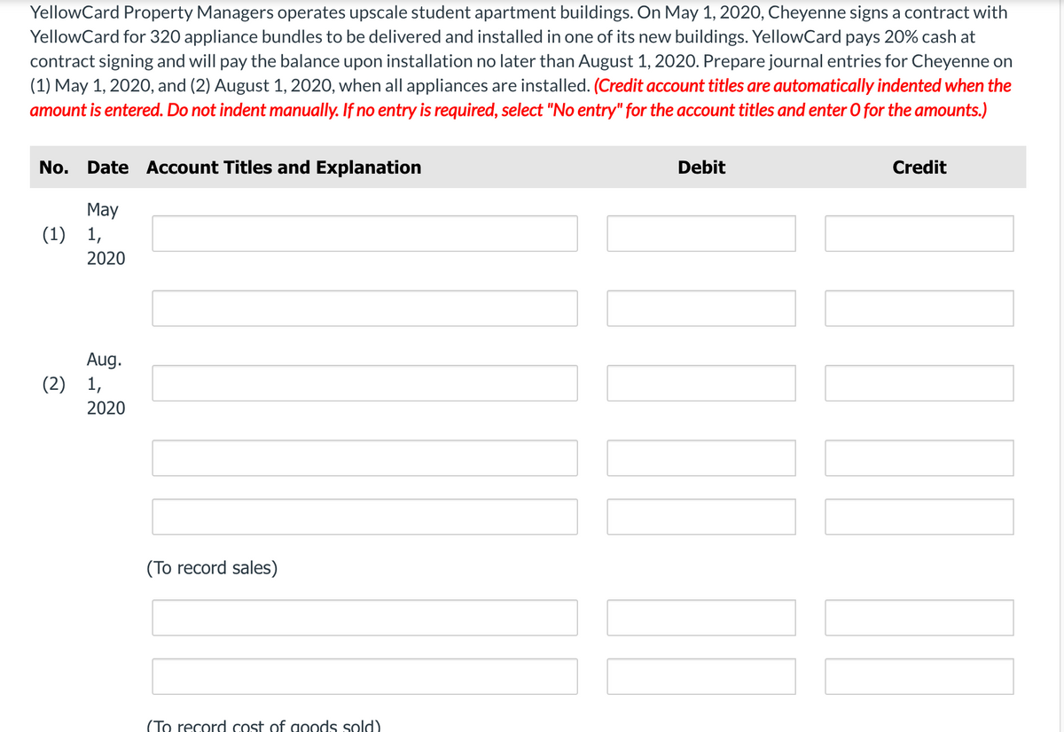 YellowCard Property Managers operates upscale student apartment buildings. On May 1, 2020, Cheyenne signs a contract with
YellowCard for 320 appliance bundles to be delivered and installed in one of its new buildings. YellowCard pays 20% cash at
contract signing and will pay the balance upon installation no later than August 1, 2020. Prepare journal entries for Cheyenne on
(1) May 1, 2020, and (2) August 1, 2020, when all appliances are installed. (Credit account titles are automatically indented when the
amount is entered. Do not indent manually. If no entry is required, select "No entry" for the account titles and enter O for the amounts.)
No. Date Account Titles and Explanation
Debit
Credit
May
(1) 1,
2020
Aug.
(2) 1,
2020
(To record sales)
(To record cost of goods sold).
