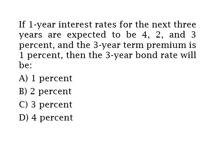 If 1-year interest rates for the next three
years are expected to be 4, 2, and 3
percent, and the 3-year term premium is
1 percent, then the 3-year bond rate will
be:
A) 1 percent
B) 2 percent
C) 3 percent
D) 4 percent