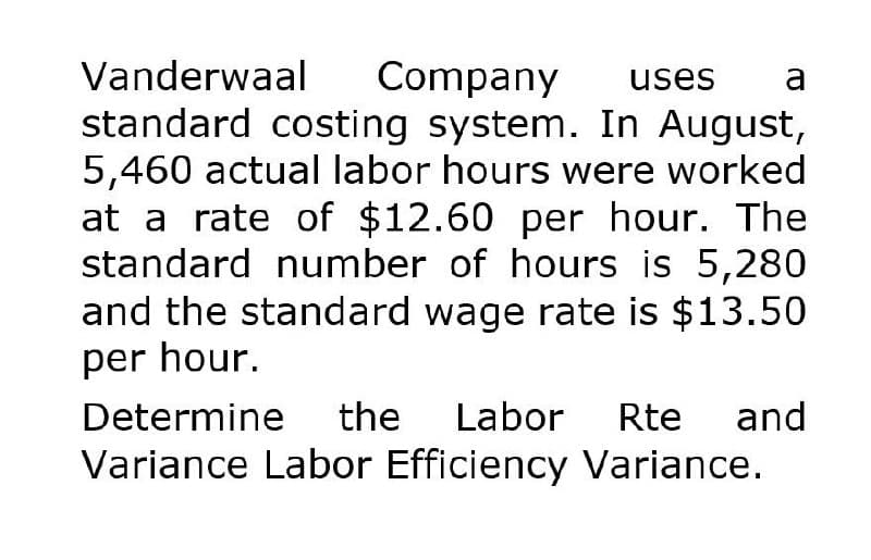 Vanderwaal Company uses a
standard costing system. In August,
5,460 actual labor hours were worked
at a rate of $12.60 per hour. The
standard number of hours is 5,280
and the standard wage rate is $13.50
per hour.
Determine
the Labor Rte and
Variance Labor Efficiency Variance.