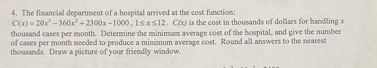 4. The financial department of a hospital arrived at the cost function:
C(x)=20x³ -360x² +2300x-1000, 1≤x≤12. C(x) is the cost in thousands of dollars for handling x
thousand cases per month. Determine the minimum average cost of the hospital, and give the number
of cases per month needed to produce a minimum average cost. Round all answers to the nearest
thousands. Draw a picture of your friendly window.
2100