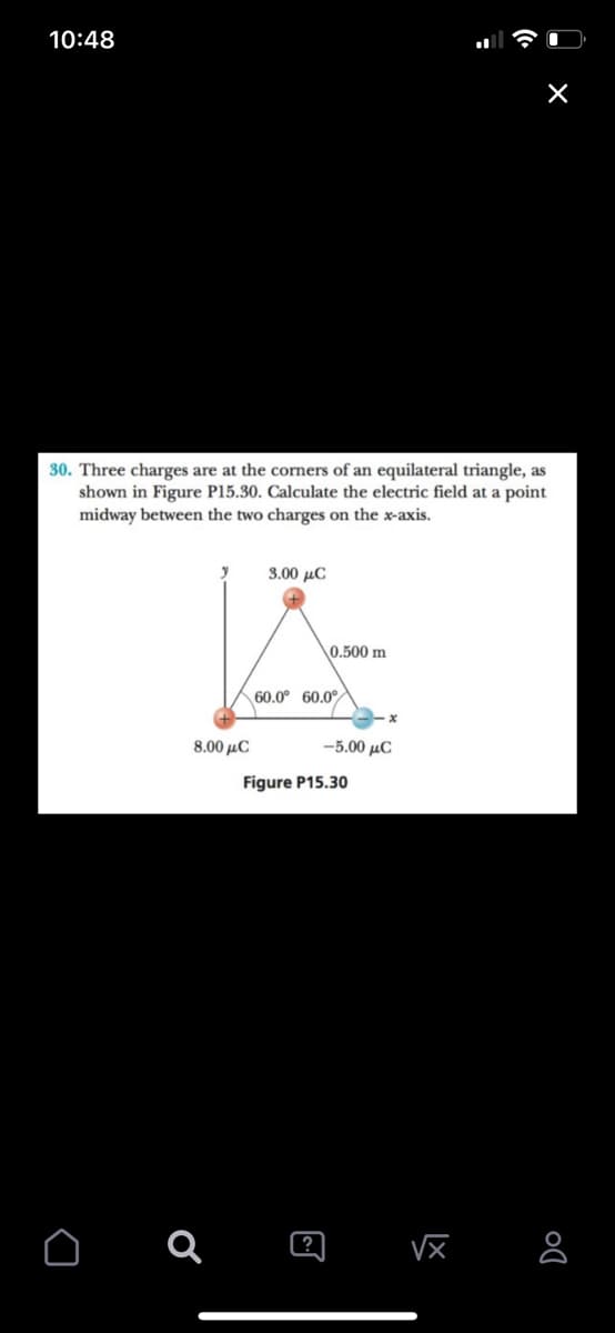 10:48
30. Three charges are at the cormers of an equilateral triangle, as
shown in Figure P15.30. Calculate the electric field at a point
midway between the two charges on the x-axis.
3.00 µC
0.500 m
60.0° 60.0
8.00 μC
5.00 μC
Figure P15.30
?
