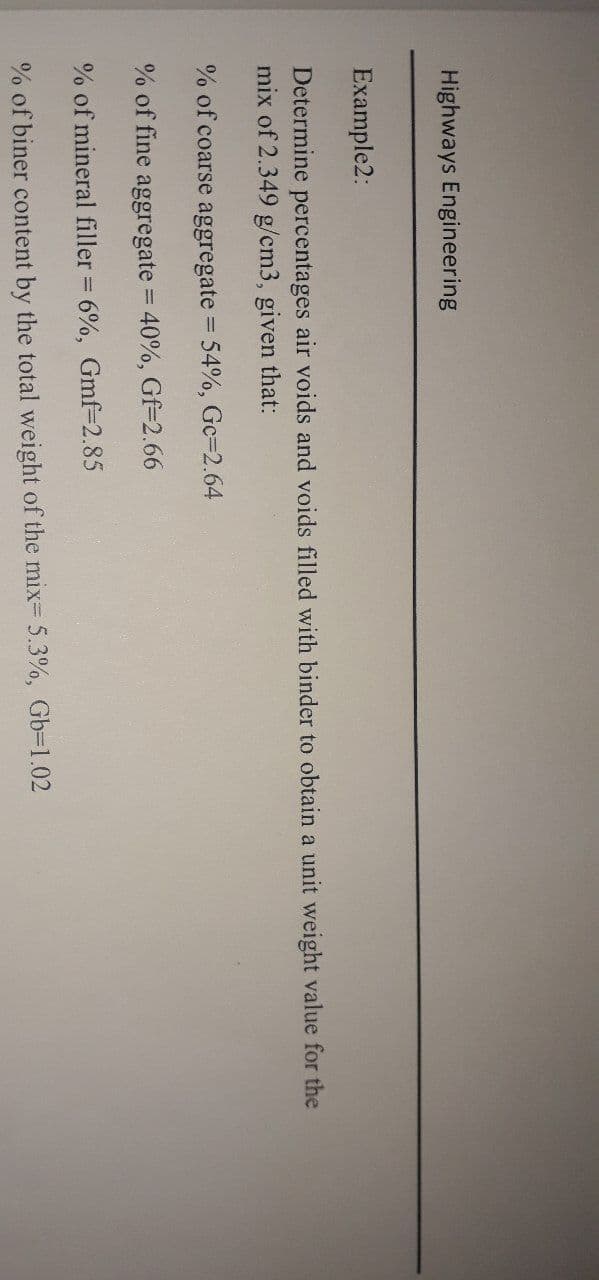 Highways Engineering
Example2:
Determine percentages air voids and voids filled with binder to obtain a unit weight value for the
mix of 2.349 g/cm3, given that:
% of coarse aggregate 54%, Gc=2.64
% of fine aggregate = 40%, Gf=2.66
% of mineral filler = 6%, Gmf=2.85
% of biner content by the total weight of the mix= 5.3%, Gb=1.02
