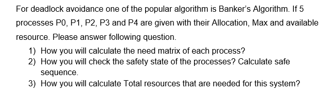 For deadlock avoidance one of the popular algorithm is Banker's Algorithm. If 5
processes P0, P1, P2, P3 and P4 are given with their Allocation, Max and available
resource. Please answer following question.
1) How you will calculate the need matrix of each process?
2) How you will check the safety state of the processes? Calculate safe
sequence.
3) How you will calculate Total resources that are needed for this system?
