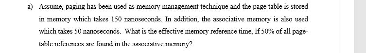 a) Assume, paging has been used as memory management technique and the page table is stored
in memory which takes 150 nanoseconds. In addition, the associative memory is also used
which takes 50 nanoseconds. What is the effective memory reference time, If 50% of all page-
table references are found in the associative memory?
