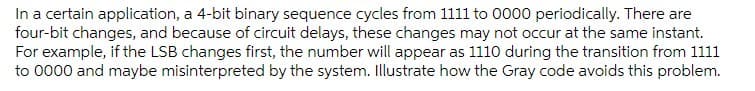 In a certain application, a 4-bit binary sequence cycles from 1111 to 0000 periodically. There are
four-bit changes, and because of circuit delays, these changes may not occur at the same instant.
For example, if the LSB changes first, the number will appear as 1110 during the transition from 1111
to 0000 and maybe misinterpreted by the system. Illustrate how the Gray code avoids this problem.
