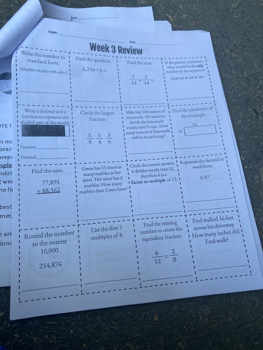 Date:
Name:
Date:
Week 3 Review
Write the number in
3D
standard form.
Find the quotient.
Find the sum.
I If the pattern continues, 1
! what would be the 6th !
number in the sequence?
200,000+30,000+500+40+2
4,256÷4=
7
3.
230 215 200 185
14
14
Write a decimal and a
I fraction to represent the 1
I shaded part of the model.
Find the perimeter of i
the rectangle.
Circle the largest
| Mike has 144 ounces of
I lemonade. He wants to
divide the lemonade
fraction.
OTE T
evenly into 9 cups. How!
many ounces of lemonade
3 ft
will be in each cup?
9 ft
3
is mi !
9.
4
6
'Fraction:
prac i
prepi Decimal:
nple
ndat
Represent the decimal in
word form.
Circle the correct answer.
6 divides evenly into 12, i
therefore 6 is a
Find the sum.
Gwen has 15 times as
many marbles as her
sister. Her sister has 6
marbles. How many
marbles does Gwen have? !
t wee
77,891
0.97
I factor or multiple of 12. 1
he fi
+ 88,562
best
mer,
I Fred walked 16 feet
across his driveway.
Find the missing
e are
List the first 5
I Round the number '
number to create the
i How many inches did 1
Fred walk?
iona
multiples of 8.
to the nearest
equivalent fraction.
10,000.
6.
2
254,876
12
