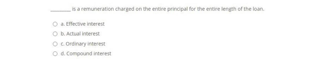 is a remuneration charged on the entire principal for the entire length of the loan.
O a. Effective interest
O b. Actual interest
Oc. Ordinary interest
O d. Compound interest
