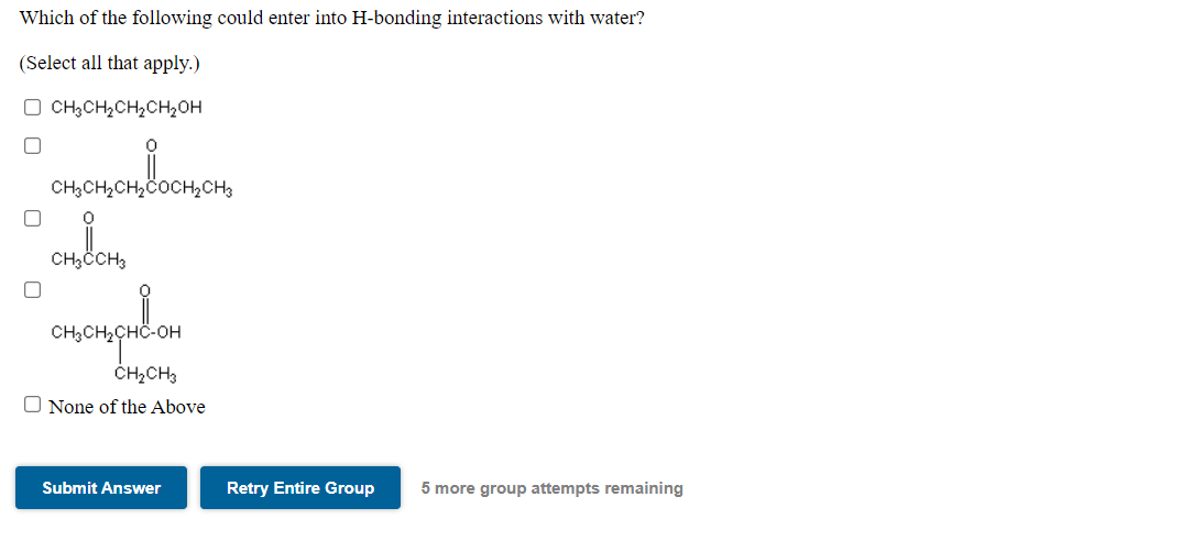 Which of the following could enter into H-bonding interactions with water?
(Select all that apply.)
O CH3CH2CH2CH2OH
CH,CH2CH,COCH2CH3
CH,CCH3
ČH2CH3
O None of the Above
Submit Answer
Retry Entire Group
5 more group attempts remaining
