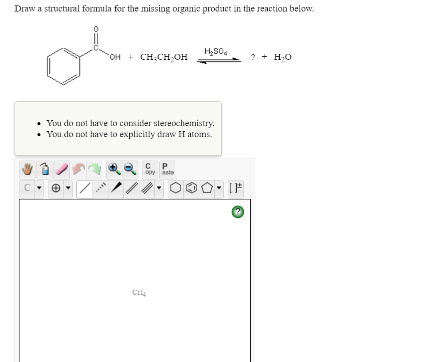 Draw a structural formula for the missing organic product in the reaction below.
H2S04
гон + CHCH-он
? + H2O
• You do not have to consider stereochemistry.
• You do not have to explicitly draw H atoms.
орy aste
ノ/
CH
