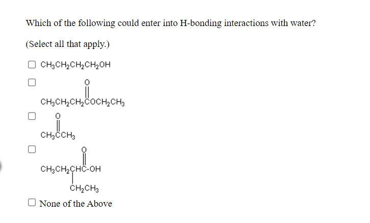 Which of the following could enter into H-bonding interactions with water?
(Select all that apply.)
O CH,CH,CH,CH,OH
CH;CH,CH,COCHCH3
CH,CCH3
CH;CH2CHÖ-OH
ČHĄCH3
O None of the Above
