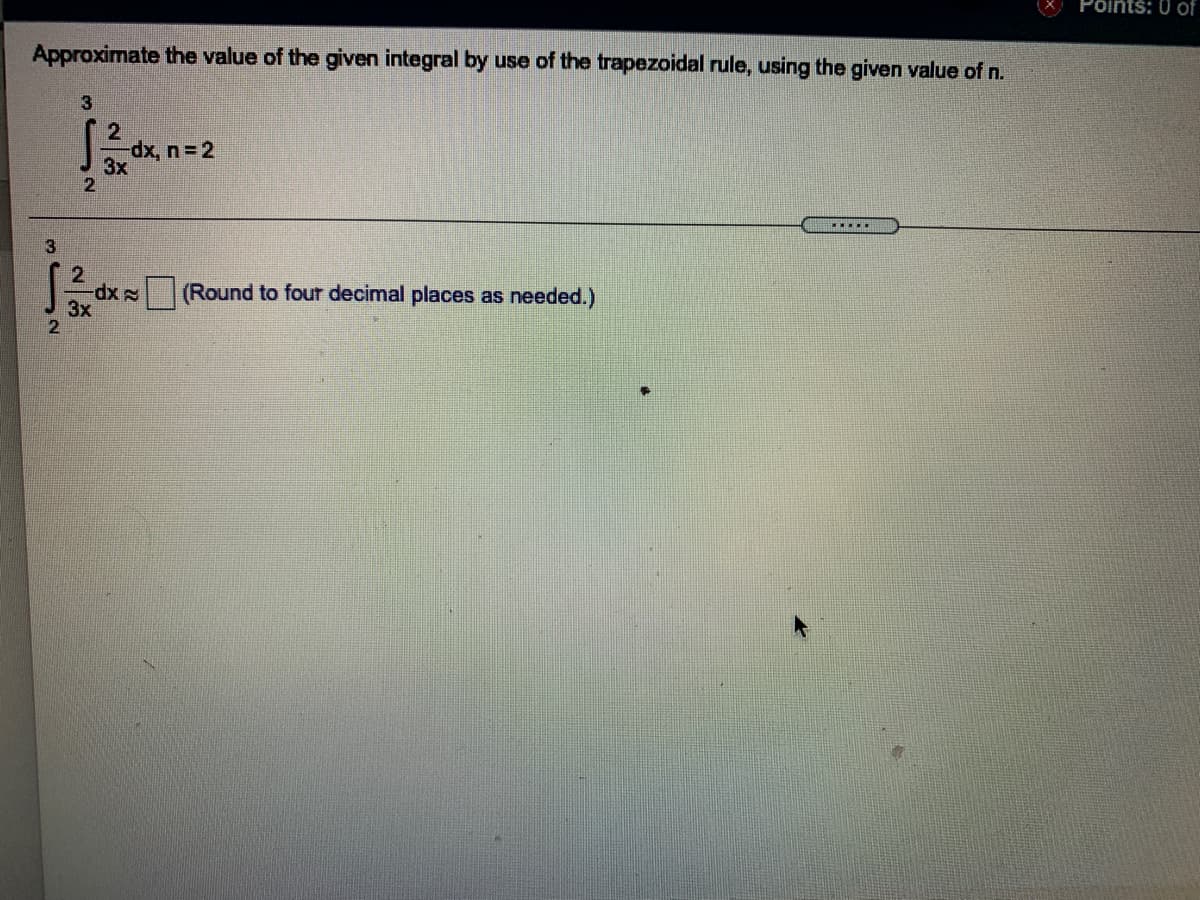 Põints: 0 of
Approximate the value of the given integral by use of the trapezoidal rule, using the given value of n.
dx, n 2
3x
.....
2.
xp-
3x
(Round to four decimal places as needed.)

