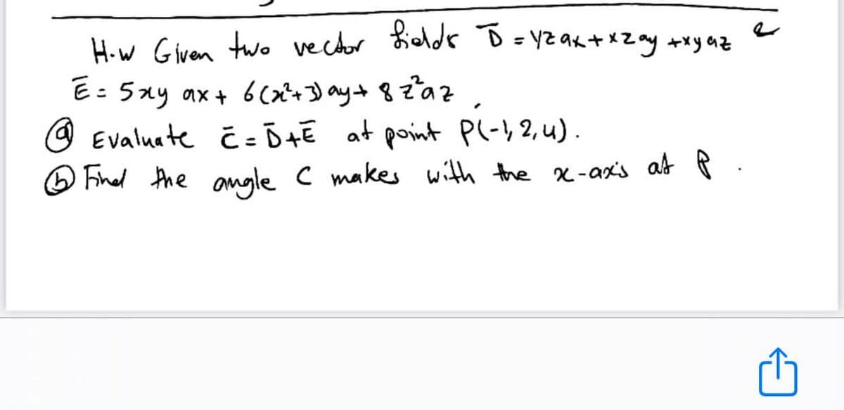 H.w Glven two vector Kieldr D=YZ ak +xZ ay +xy az
E: 5xy ax+ 6cx^+3) ay+ 82az
O Evaluate Ĉ = Ō+E at point Pl-)2,4).
O Fihed the amgle c makes with the x-ax's at P
