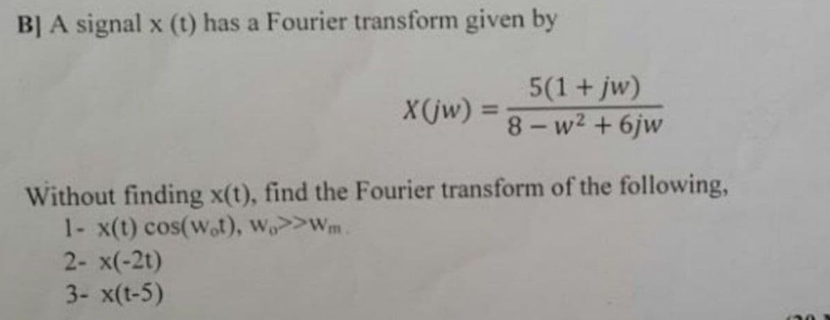 BJ A signal x (t) has a Fourier transform given by
5(1+jw)
8- w2 + 6jw
X(jw) =
%3D
Without finding x(t), find the Fourier transform of the following,
1- x(t) cos(w,t), w>>Wm
2- x(-2t)
3- x(t-5)
