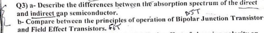 Q3) a- Describe the differences between the absorption spectrum of the direct
and indirect gap semiconductor.
b- Compare between the principles of operation of Bipolar Junction Transistor-
and Field Effect Transistors. FET
AST
