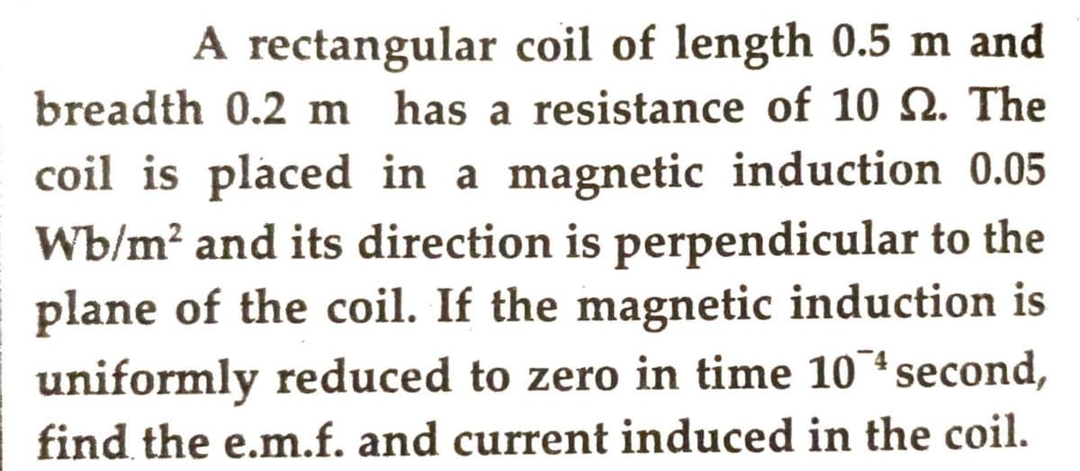 A rectangular coil of length 0.5 m and
breadth 0.2 m has a resistance of 10 S. The
coil is placed in a magnetic induction 0.05
Wb/m² and its direction is perpendicular to the
plane of the coil. If the magnetic induction is
uniformly reduced to zero in time 10 second,
find the e.m.f. and current induced in the coil.
