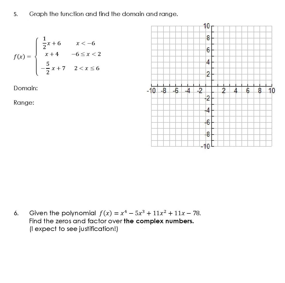 5.
Graph the function and find the domain and range.
10
1
x < -6
x + 4
-6<x < 2
f(x)
4
x + 7
2 < x <6
2-
Domain:
-10 -8 -6-4
-2
-2
10
Range:
-4
Given the polynomial f(x) = xt – 5x3 + 11x2 + 11x – 78.
Find the zeros and factor over the complex numbers.
(I expect to see justification!)
6.
6.
n IN
