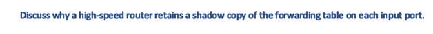 Discuss why a high-speed router retains a shadow copy of the forwarding table on each input port.
