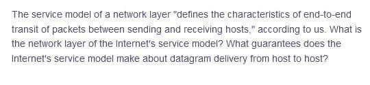 The service model of a network layer "defines the characteristics of end-to-end
transit of packets between sending and receiving hosts," according to us. What is
the network layer of the Internet's service model? What guarantees does the
Internet's service model make about datagram delivery from host to host?
