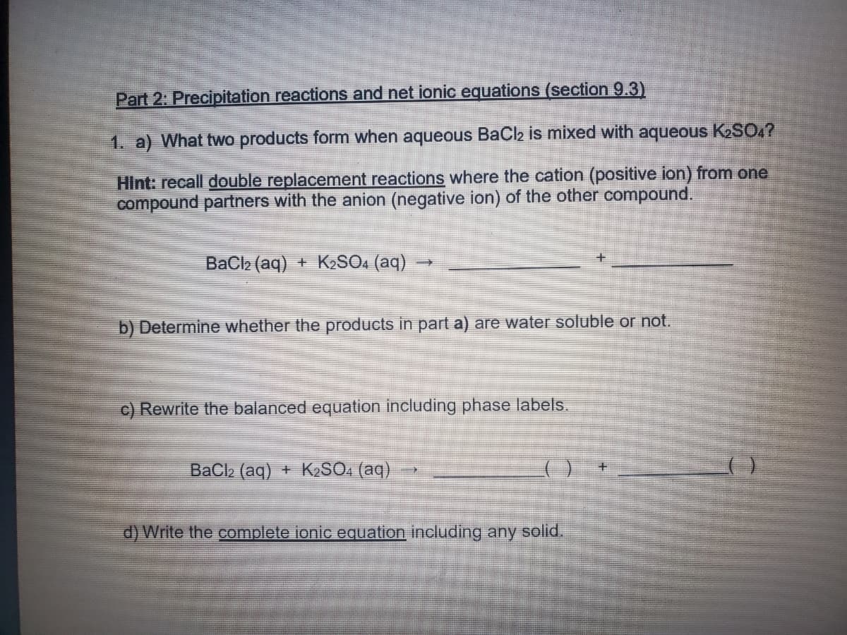 Part 2: Precipitation reactions and net ionic equations (section 9.3)
1. a) What two products form when aqueous BaCl2 is mixed with aqueous K2SO4?
HInt: recall double replacement reactions where the cation (positive ion) from one
compound partners with the anion (negative ion) of the other compound.
BaCl2 (aq) + KSO. (aq)
b) Determine whether the
ucts in part a) are water soluble or not.
c) Rewrite the balanced equation including phase labels.
BaCla (aq) + K,SO. (aq)
d) Write the complete ionic equation including any solid.
