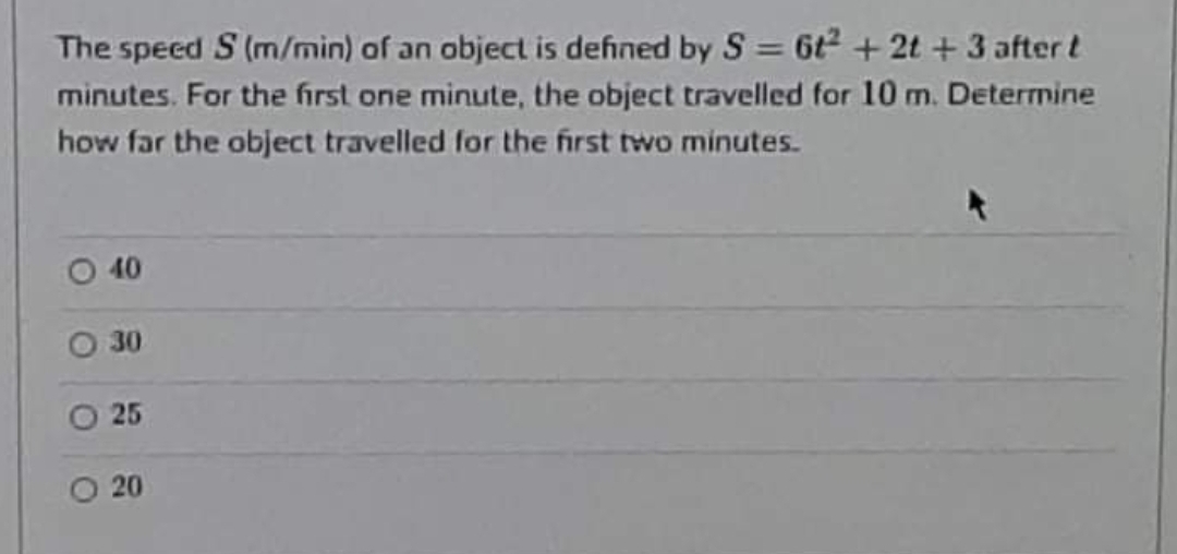 The speed S (m/min) of an object is defined by S = 6t2 + 2t + 3 after t
minutes. For the first one minute, the object travelled for 10 m. Determine
%3D
how far the object travelled for the first two minutes.
40
30
25
20
