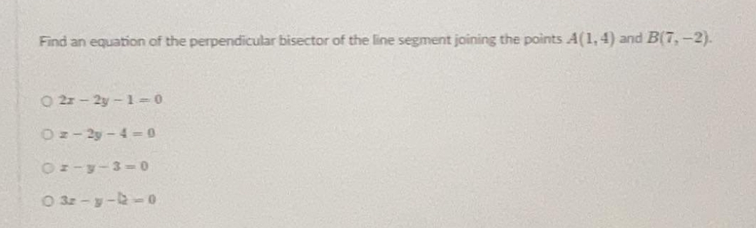 Find an equation of the perpendicular bisector of the line segment joining the points A(1, 4) and B(7,-2).
O 2x-2y-1= 0
Oz-2y-4- 0
Oz-y-3-0
O 32 -y--0
