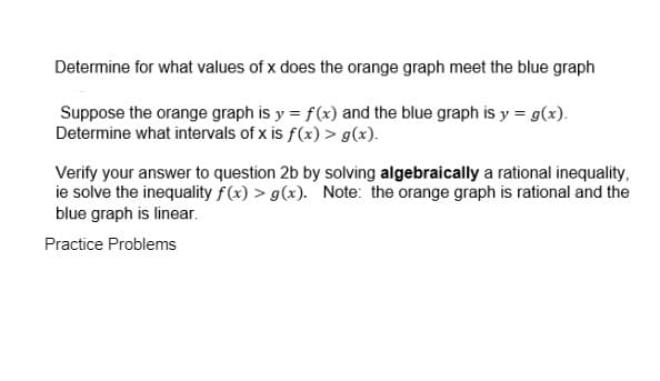 Determine for what values of x does the orange graph meet the blue graph
Suppose the orange graph is y = f(x) and the blue graph is y = g(x).
Determine what intervals of x is f(x) > g(x).
Verify your answer to question 2b by solving algebraically a rational inequality,
ie solve the inequality f(x) > g(x). Note: the orange graph is rational and the
blue graph is linear.
Practice Problems