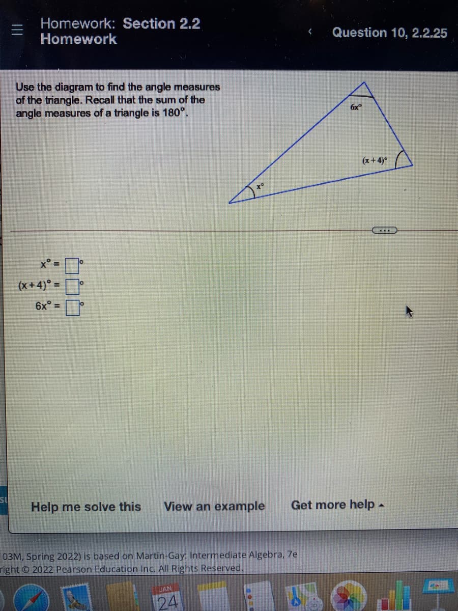 Homework: Section 2.2
Homework
Question 10, 2.2.25
Use the diagram to find the angle measures
of the triangle. Recall that the sum of the
angle measures of a triangle is 180°.
6x
(x+4)°
x° =
(x+4)° =
%3D
6x° =
Help me solve this
View an example
Get more help-
03M, Spring 2022) is based on Martin-Gay Intermediate Algebra, 7e
right © 2022 Pearson Education Inc. All Rights Reserved.
JAN
24

