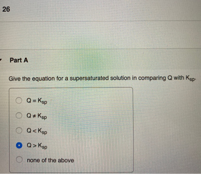 26
Part A
Give the equation for a supersaturated solution in comparing Q with Ksp-
Q=Ksp
OQ #Ksp
Q<Ksp
Q> Ksp
Onone of the above