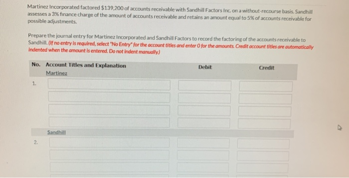 Martinez Incorporated factored $139,200 of accounts receivable with Sandhill Factors Inc. on a without-recourse basis. Sandhill
assesses a 3% finance charge of the amount of accounts receivable and retains an amount equal to 5% of accounts receivable for
possible adjustments.
Prepare the journal entry for Martinez Incorporated and Sandhill Factors to record the factoring of the accounts receivable to
Sandhill. (If no entry is required, select "No Entry" for the account titles and enter O for the amounts. Credit account titles are automatically
Indented when the amount is entered. Do not indent manually)
No. Account Titles and Explanation
Martinez
1.
2.
Sandhill
Debit
Credit