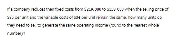 If a company reduces their fixed costs from $219,000 to $158,000 when the selling price of
$35 per unit and the variable costs of $34 per unit remain the same, how many units do
they need to sell to generate the same operating income (round to the nearest whole
number)?