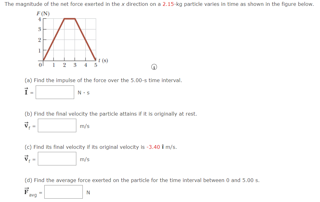 The magnitude of the net force exerted in the x direction on a 2.15-kg particle varies in time as shown in the figure below.
F (N)
4
3
2
t (s)
5
1
3
4
(a) Find the impulse of the force over the 5.00-s time interval.
N.s
(b) Find the final velocity the particle attains if it is originally at rest.
m/s
(c) Find its final velocity if its original velocity is -3.40 î m/s.
m/s
(d) Find the average force exerted on the particle for the time interval between 0 and 5.00 s.
F.
avg
