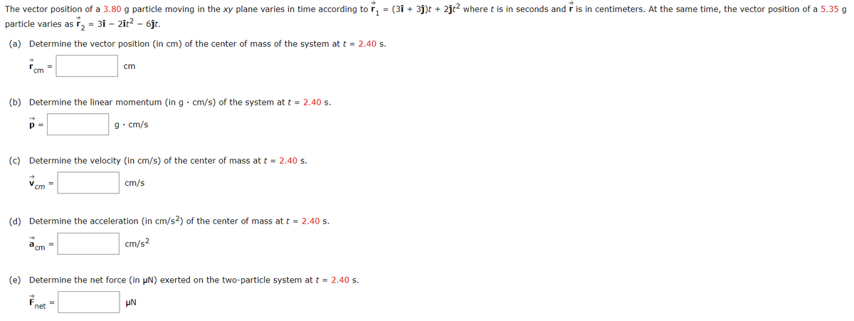 The vector position of a 3.80 g particle moving in the xy plane varies in time according tor,
= (3î + 3j)t + 2ĵt2 where t is in seconds and r is in centimeters. At the same time, the vector position of a 5.35 g
particle varies as r, = 3î - 2ît? -
6jt.
(a) Determine the vector position (in cm) of the center of mass of the system at t = 2.40 s.
cm
'cm
(b) Determine the linear momentum (in g · cm/s) of the system at t = 2.40 s.
p =
g• cm/s
(c) Determine the velocity (in cm/s) of the center of mass at t = 2.40 s.
cm/s
%3D
cm
(d) Determine the acceleration (in cm/s2) of the center of mass at t = 2.40 s.
a,
cm/s?
cm
(e) Determine the net force (in µN) exerted on the two-particle system at t = 2.40 s.
Fnet
µN
