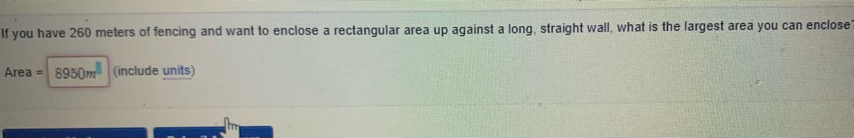 If you have 260 meters of fencing and want to enclose a rectangular area up against a long, straight wall, what is the largest area you can enclose?
Area = 8950m (include units)
