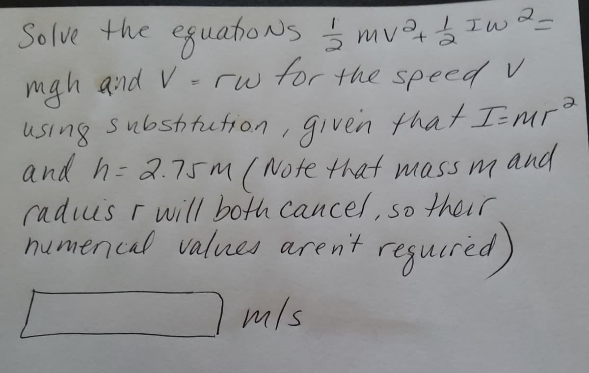 Solve the eguaho Ns mv Iw-
mgh and V
using substitution, given that Imr
and h= 2.75m ( Note that mass m
radius r will both cancel, so their
numencal valnes arent
- rw
for the speed V
and
reguired)
m/s
