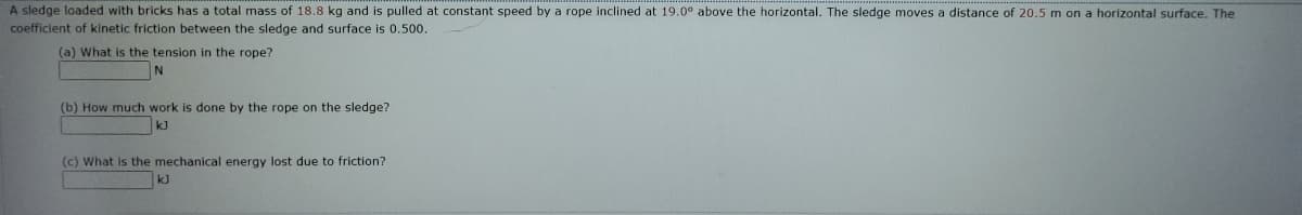 A sledge loaded with bricks has a total mass of 18.8 kg and is pulled at constant speed by a rope inclined at 19.0° above the horizontal. The sledge moves a distance of 20.5 m on a horizontal surface. The
coefficient of kinetic friction between the sledge and surface is 0.500.
(a) What is the tension in the rope?
(b) How much work is done by the rope on the sledge?
kJ
(c) What is the mechanical energy lost due to friction?
k]
