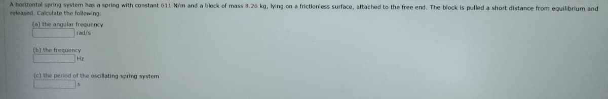 A horizontal spring system has a spring with constant 611 N/m and a block of mass 8.26 kg, lying on a frictionless surface, attached to the free end. The block is pulled a short distance from equilibrium and
released, Calculate the following.
(a) the angular frequency
rad/s
(b) the frequency
Hz
(c) the period of the oscillating spring system
