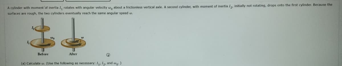 A cylinder with moment of inertia I, rotates with angular velocity w, about a frictionless vertical axle. A second cylinder, with moment of inertia I, initially not rotating, drops onto the first cylinder. Because the
surfaces are rough, the two cylinders eventually reach the same angular speed w.
Before
After
(a) Calculate w. (Use the following as necessary: I, I2, and wo-)
