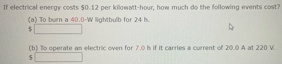 If electrical energy costs $0.12 per kilowatt-hour, how much do the following events cost?
(a) To burn a 40.0-W lightbulb for 24 h.
(b) To operate an electric oven for 7.0 h if it carries a current of 20.0 A at 220 V.