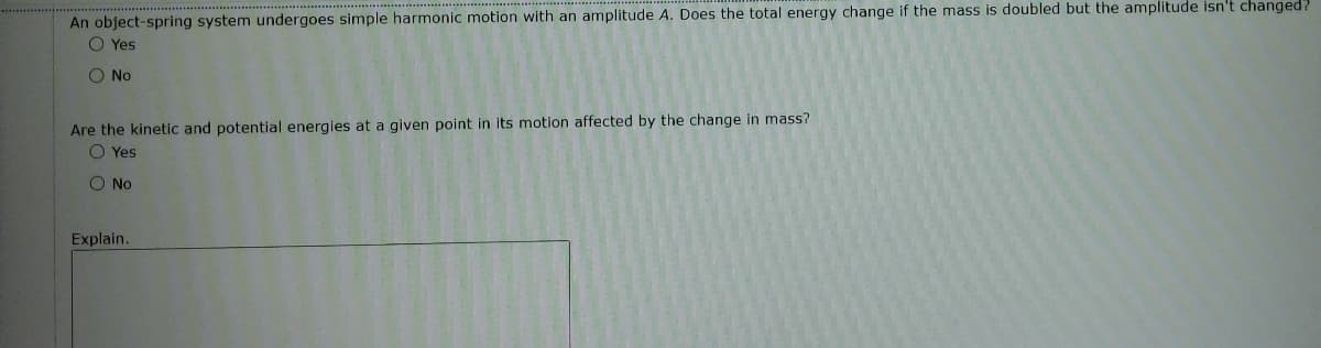 An object-spring system undergoes simple harmonic motion with an amplitude A. Does the total energy change if the mass is doubled but the amplitude isn't changed?
O Yes
O No
Are the kinetic and potential energies at a given point in its motion affected by the change in mass?
O Yes
O No
Explain.
