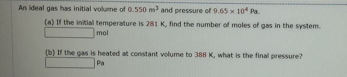 An ideal gas has initial volume of 0.550 m³ and pressure of 9.65 x 104 Pa.
(a) If the initial temperature is 281 K, find the number of moles of gas in the system.
mol
(b) If the gas is heated at constant volume to 388 K, what is the final pressure?
Pa
