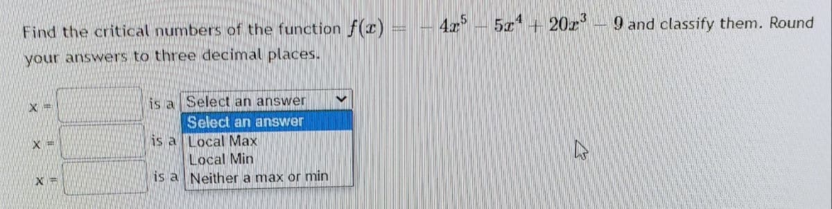 4x
5x + 20z
9 and classify them. Round
Find the critical numbers of the function f(x)
your answers to three decimal places.
is a Select an answer
Select an answer
is a Local Max
Local Min
is a Neither a max or min
