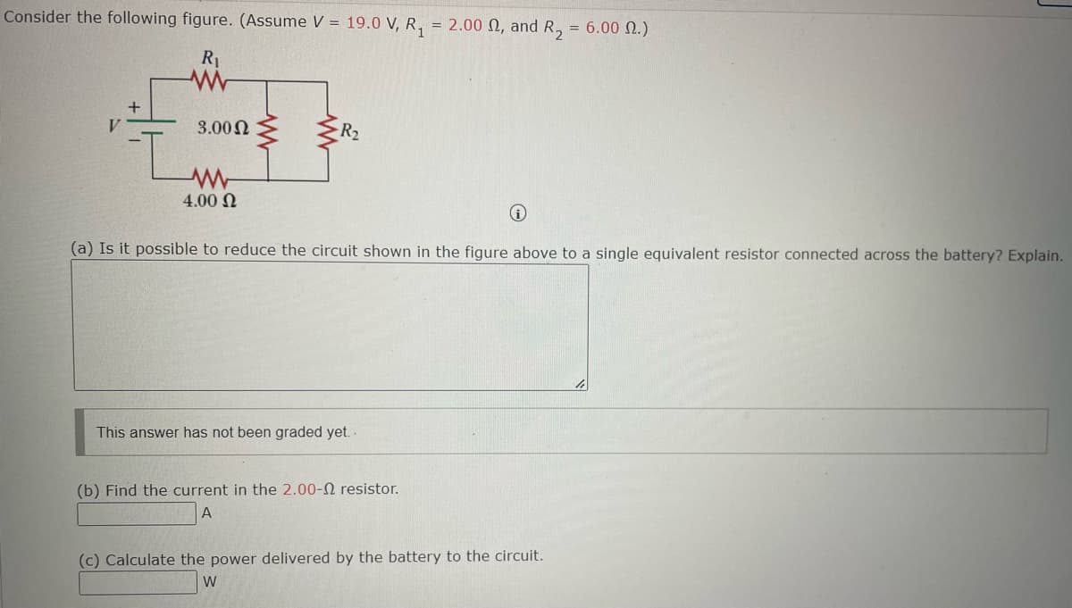 Consider the following figure. (Assume V = 19.0 V, R₁ = 2.00 , and R₂ = 6.00 2.)
R₁
V
+
3.00 Ω
www
4.00 Ω
R₂
i
(a) Is it possible to reduce the circuit shown in the figure above to a single equivalent resistor connected across the battery? Explain.
This answer has not been graded yet.
(b) Find the current in the 2.00- resistor.
A
(c) Calculate the power delivered by the battery to the circuit.
W