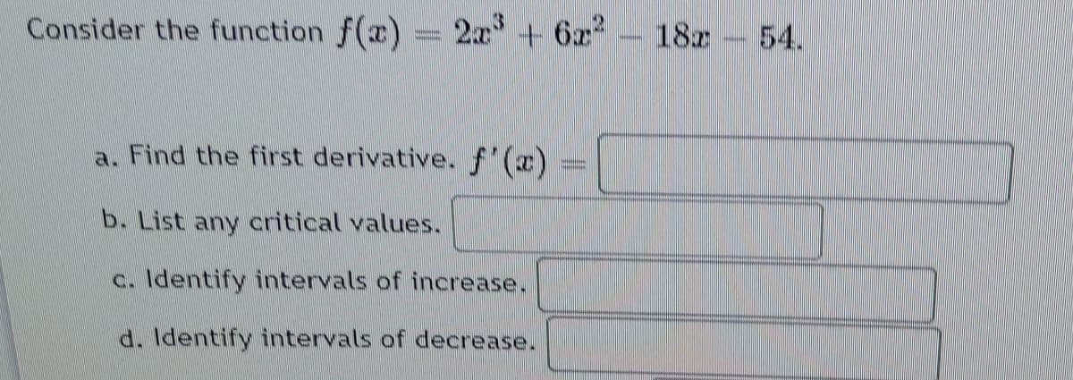 Consider the function f(x) = 2x + 6x
18z
54.
a. Find the first derivative. f'(x)
b. List any critical values.
c. Identify intervals of increase.
d. Identify intervals of decrease.
