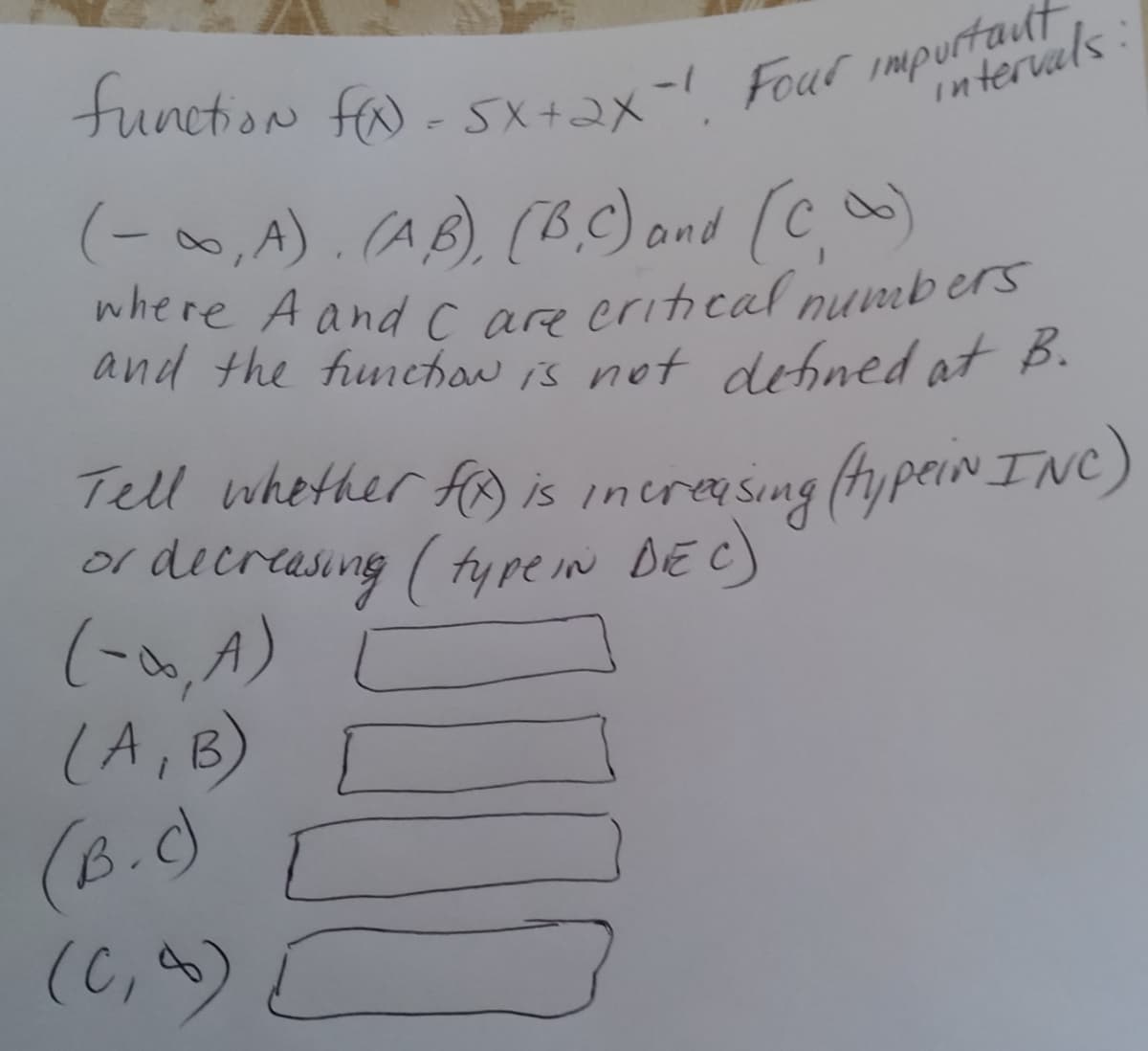 tunction fa - sX+2x- Four impurterval
where A and c are eritical numb ers
(-0,A).
(AB) (B.C) and (C)
where A and c are eritical nummbers
and the funehow is not detined at B.
Tell whether fo is increasing (fypein INC)
or dieresing ( fyre in DEC)
(-o, A)
(A,B) [
(B.C)
(C,)
