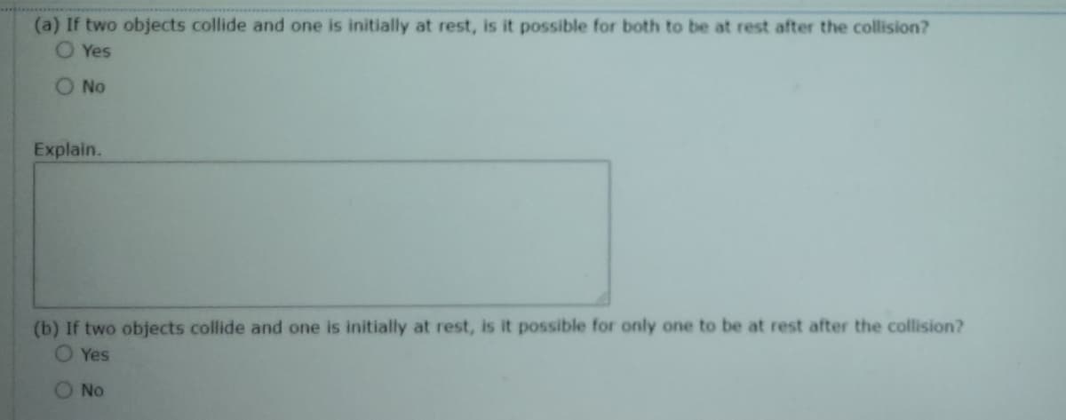 (a) If two objects collide and one is initially at rest, is it possible for both to be at rest after the collision?
Yes
No
Explain.
(b) If two objects collide and one is initially at rest, is it possible for only one to be at rest after the collision?
O Yes
No
