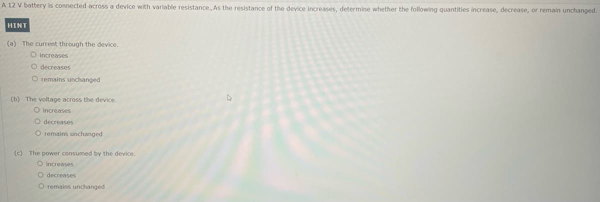 A 12 V battery is connected across a device with variable resistance., As the resistance of the device increases, determine whether the following quantities increase, decrease, or remain unchanged.
HINT
(a) The current through the device.
O increases
O decreases
O remains unchanged
(b) The voltage across the device.
O increases
O decreases
O remains unchanged
(c) The power consumed by the device.
O increases
O decreases
O remains unchanged
4