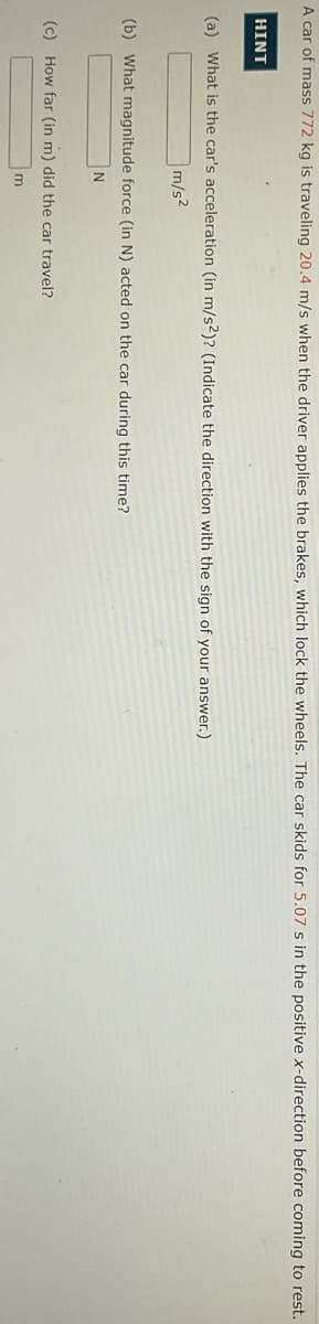 A car of mass 772 kg is traveling 20.4 m/s when the driver applies the brakes, which lock the wheels. The car skids for 5.07 s in the positive x-direction before coming to rest.
HINT
(a) What is the car's acceleration (in m/s2)? (Indicate the direction with the sign of your answer.)
m/s2
(b) What magnitude force (in N) acted on the car during this time?
(c) How far (in m) did the car travel?
m
