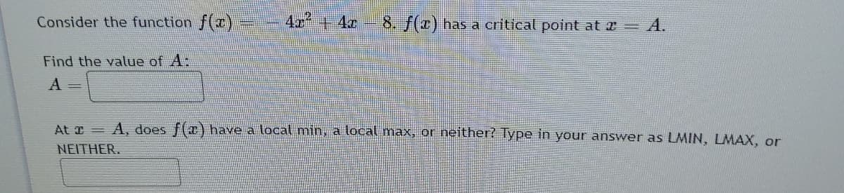 Consider the function f(x),
4x +4z
8. f(x) has a critical point at 2= A.
Find the valtue of A:
A =
At I = A, does f(x) have a local min, a local max, or neither? Type in your answer as LMIN, LMAX, or
NEITHER.
