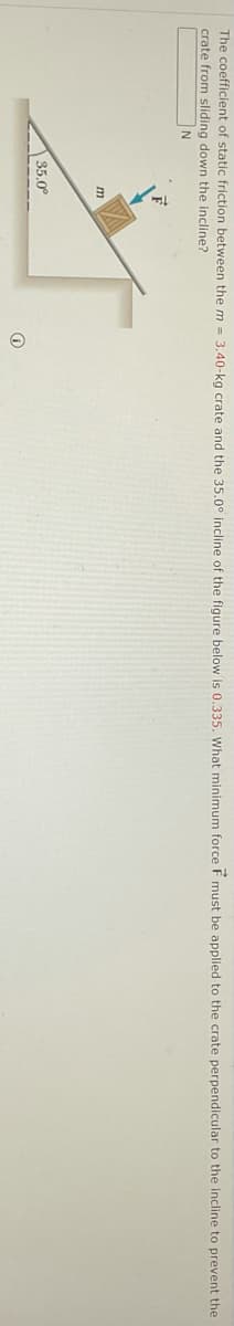 The coefficient of static friction between the m = 3.40-kg crate and the 35.0° incline of the figure below is 0.335, What minimum force E must be applied to the crate perpendicular to the incline to prevent the
crate from sliding down the incline?
N
35.0°
