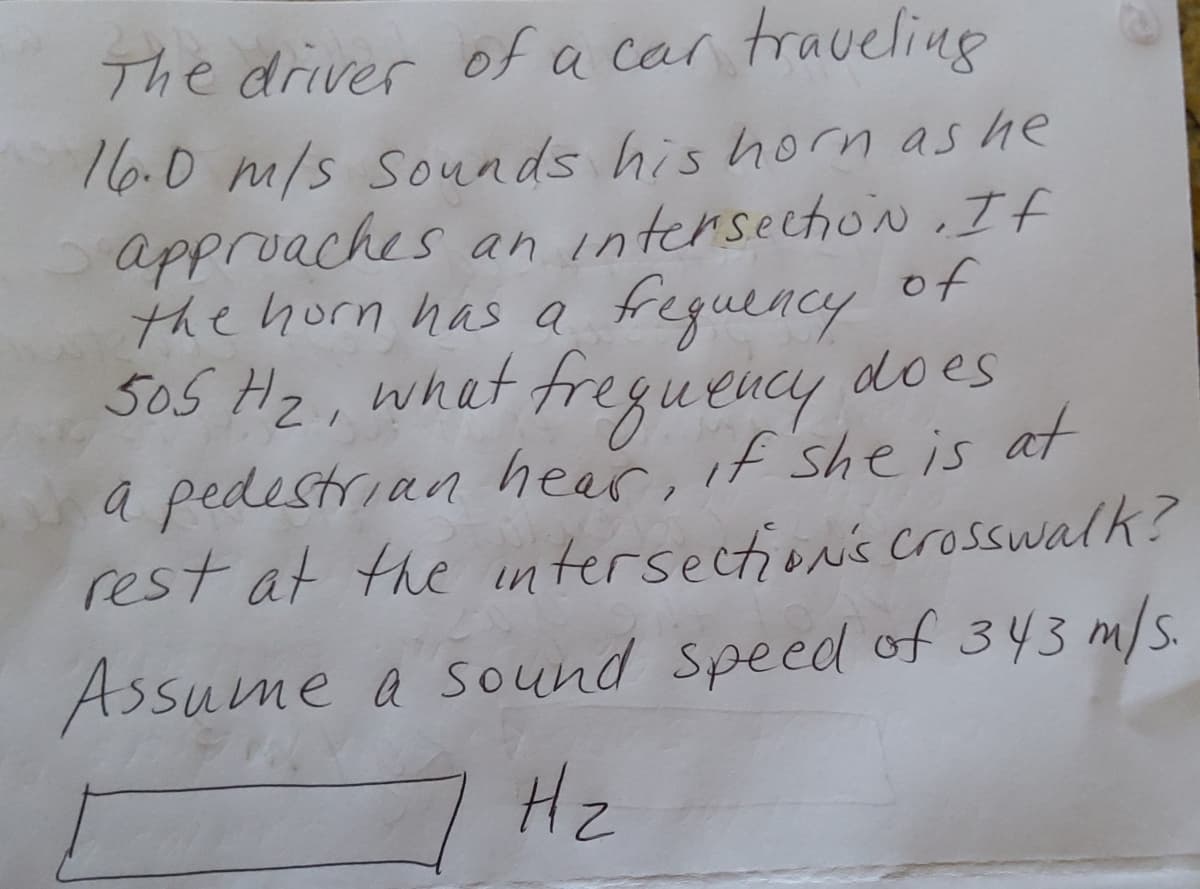 The driver ofa car traveling
16.0 m/s sounds his horn as he
approaches an intersechon If
of
the horn has a freguency
505 Hz,
what fregueucy does
a pedestrian hear, if she is at
rest at the wntersectionis crosswalk?
Assume a sound speed of 343 m/s.
2.
Hz
